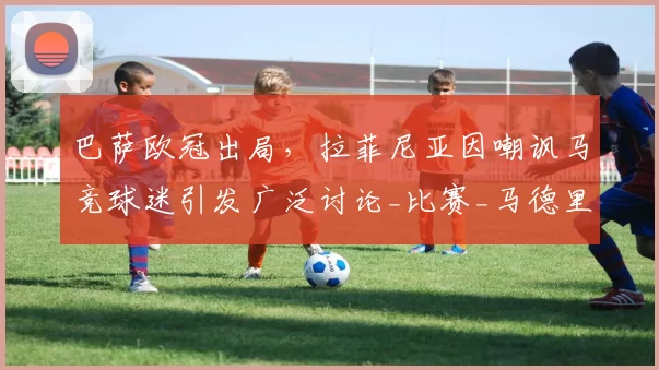 巴萨欧冠出局，拉菲尼亚因嘲讽马竞球迷引发广泛讨论_比赛_马德里竞技_巴塞罗那