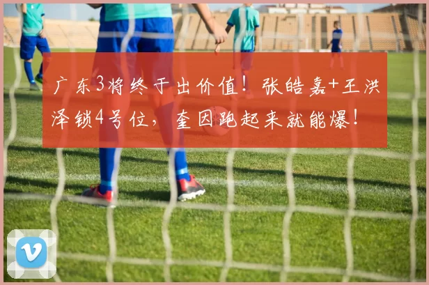 广东3将终于出价值!张皓嘉+王洪泽锁4号位,奎因跑起来就能爆!