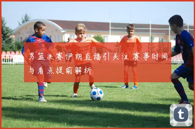 男篮决赛伊朗直播引关注 赛事时间与看点提前解析