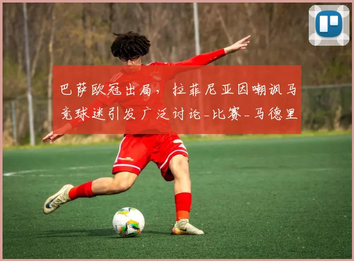 巴萨欧冠出局，拉菲尼亚因嘲讽马竞球迷引发广泛讨论_比赛_马德里竞技_巴塞罗那