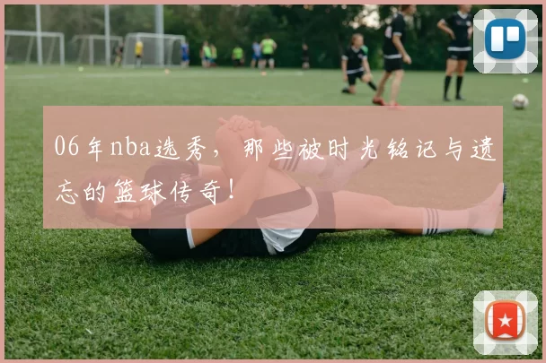 06年nba选秀，那些被时光铭记与遗忘的篮球传奇！