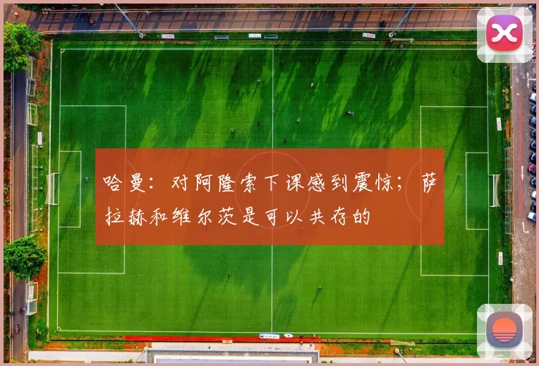 哈曼：对阿隆索下课感到震惊；萨拉赫和维尔茨是可以共存的