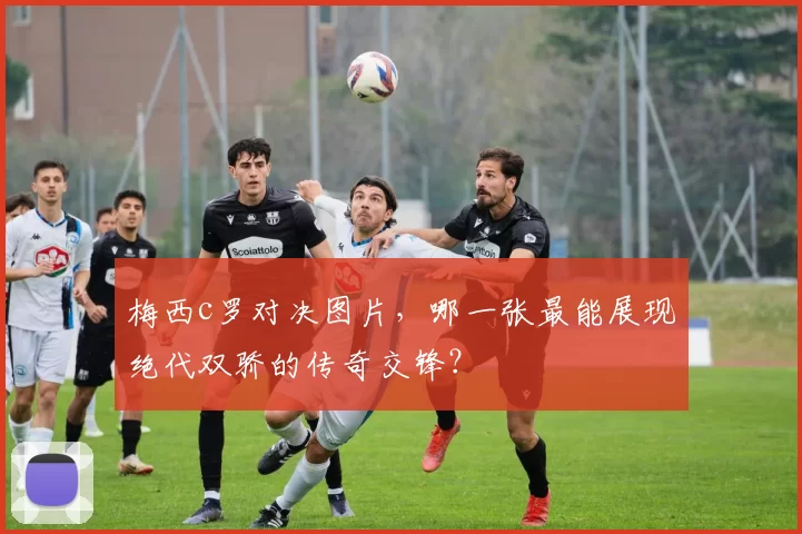 梅西c罗对决图片，哪一张最能展现绝代双骄的传奇交锋？