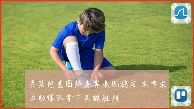 男篮包基图热身赛表现稳定 末节发力助球队拿下关键胜利