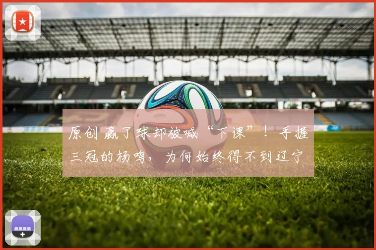 原创 赢了球却被喊“下课”！手握三冠的杨鸣，为何始终得不到辽宁球迷的完全认可？