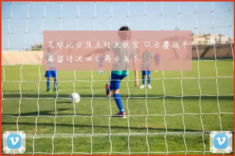 足球比分焦点对决收官 双方鏖战平局留待次回合再分高下