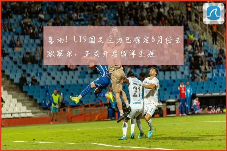 喜讯！U19国足主力已确定6月份去欧塞尔，正式开启留洋生涯