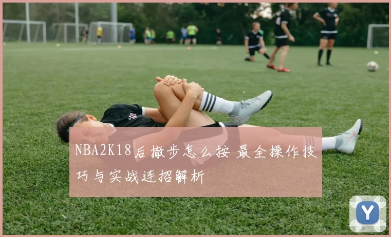 NBA2K18后撤步怎么按 最全操作技巧与实战连招解析