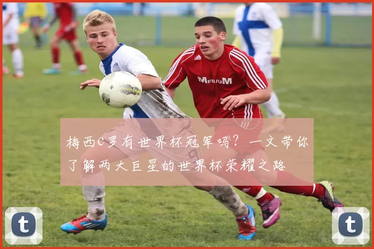 梅西c罗有世界杯冠军吗？一文带你了解两大巨星的世界杯荣耀之路
