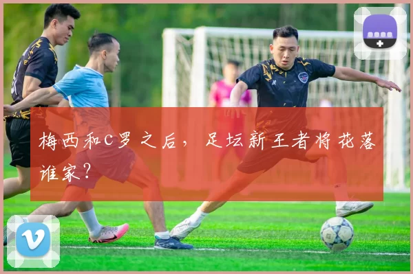 梅西和c罗之后，足坛新王者将花落谁家？