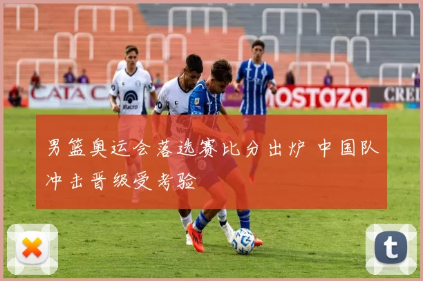 男篮奥运会落选赛比分出炉 中国队冲击晋级受考验