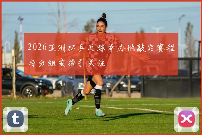 2026亚洲杯乒乓球举办地敲定赛程与分组安排引关注