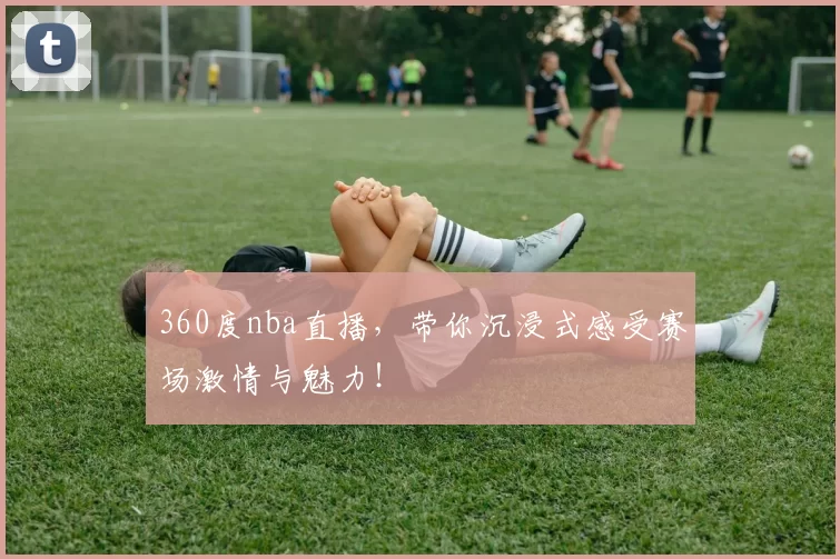 360度nba直播，带你沉浸式感受赛场激情与魅力！