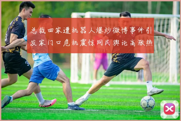 总裁回家遭机器人爆炒微博事件引发家门口危机震惊网民舆论高涨热