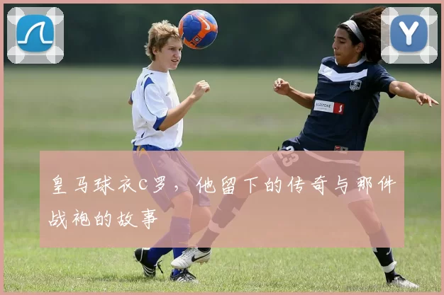 皇马球衣c罗，他留下的传奇与那件战袍的故事