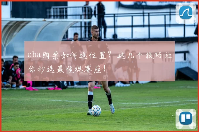cba购票如何选位置？这几个技巧让你秒选最佳观赛座！