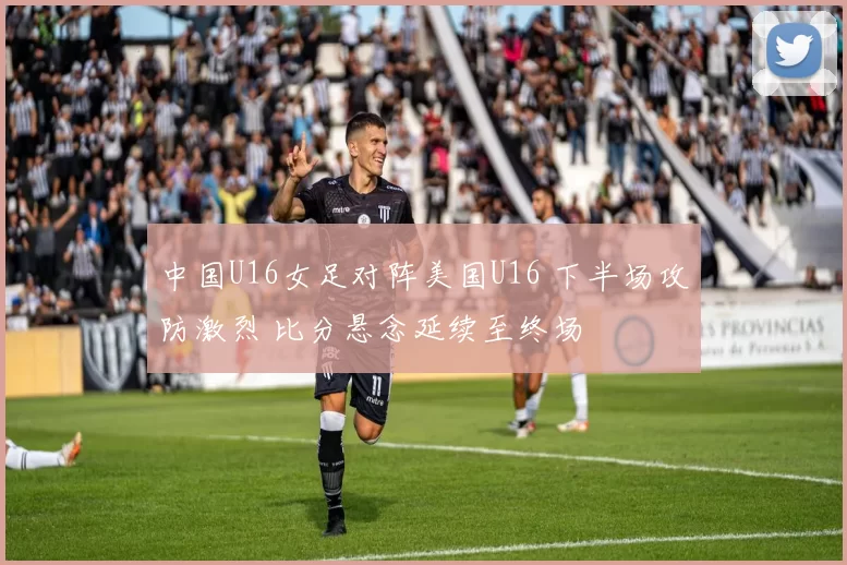 中国U16女足对阵美国U16 下半场攻防激烈 比分悬念延续至终场