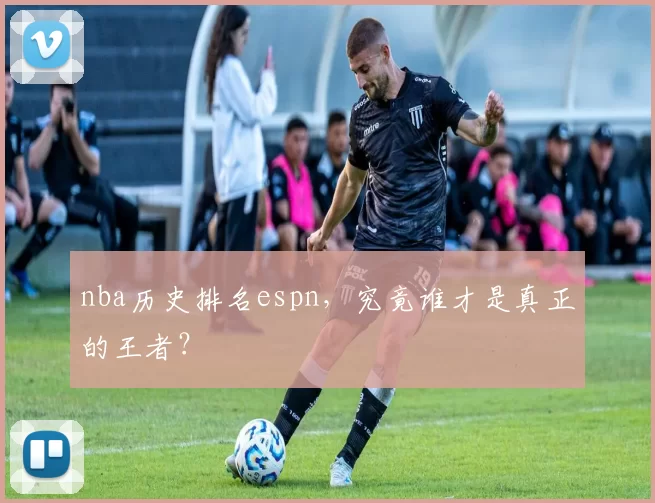 nba历史排名espn，究竟谁才是真正的王者？