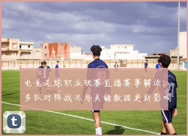 电竞足球职业联赛直播赛事解读：多队对阵战况与关键数据更新影响赛程安排