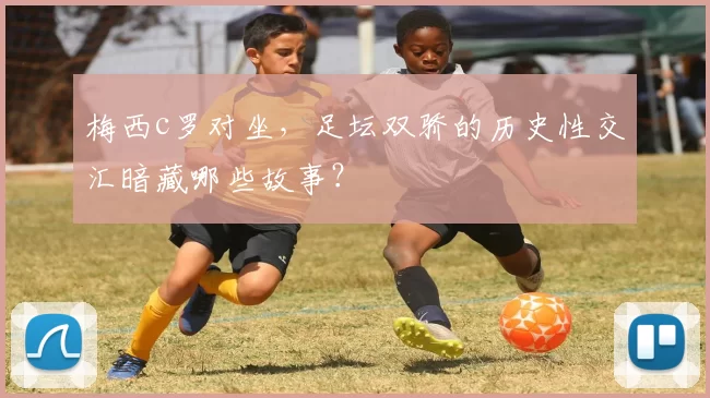 梅西c罗对坐，足坛双骄的历史性交汇暗藏哪些故事？