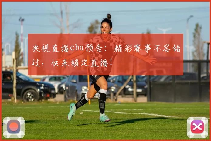 央视直播cba预告：精彩赛事不容错过，快来锁定直播！