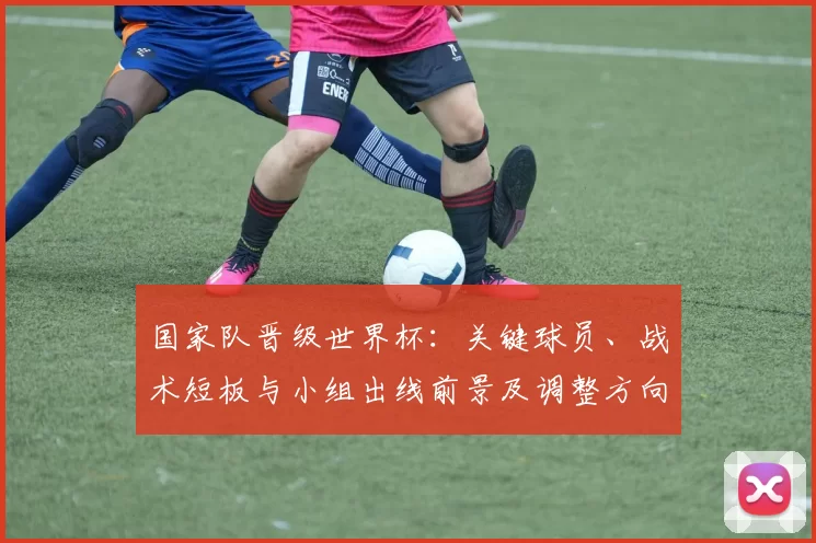 国家队晋级世界杯：关键球员、战术短板与小组出线前景及调整方向