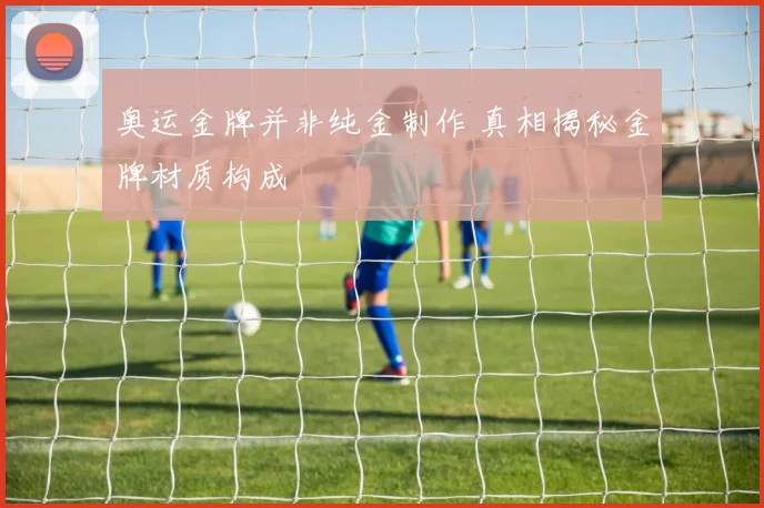 奥运金牌并非纯金制作 真相揭秘金牌材质构成