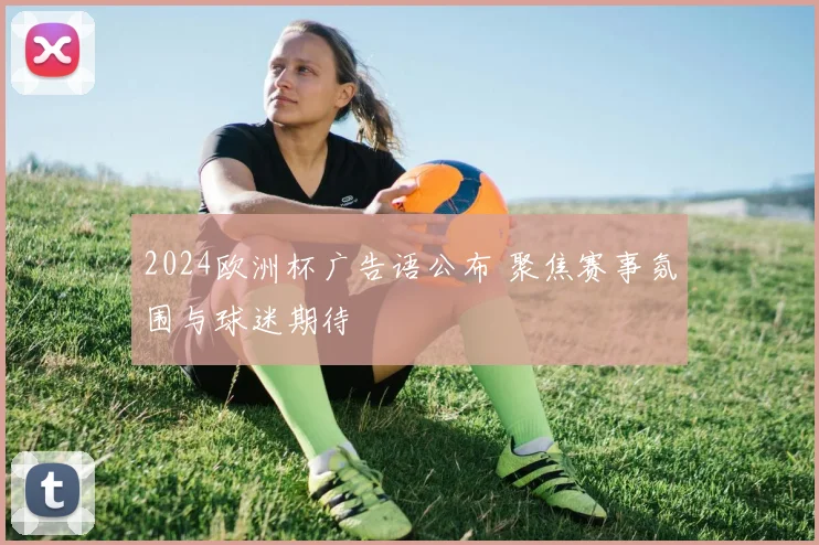 2024欧洲杯广告语公布 聚焦赛事氛围与球迷期待