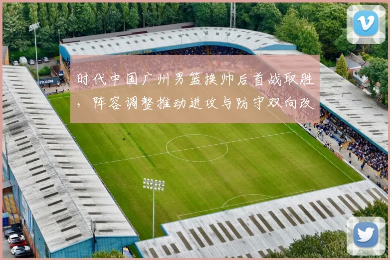 时代中国广州男篮换帅后首战取胜，阵容调整推动进攻与防守双向改善