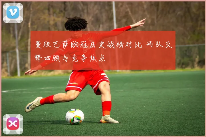 曼联巴萨欧冠历史战绩对比 两队交锋回顾与竞争焦点